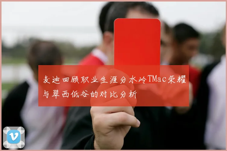 麦迪回顾职业生涯分水岭TMac荣耀与翠西低谷的对比分析