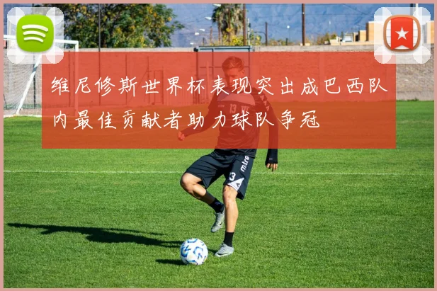 维尼修斯世界杯表现突出成巴西队内最佳贡献者助力球队争冠