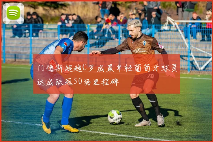 门德斯超越C罗成最年轻葡萄牙球员达成欧冠50场里程碑