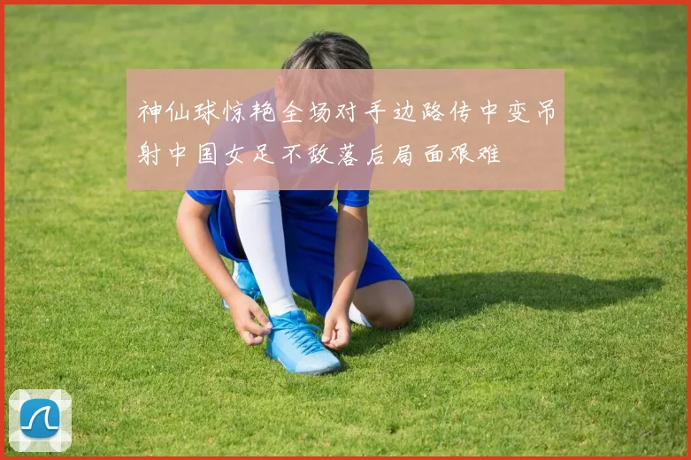 神仙球惊艳全场对手边路传中变吊射中国女足不敌落后局面艰难