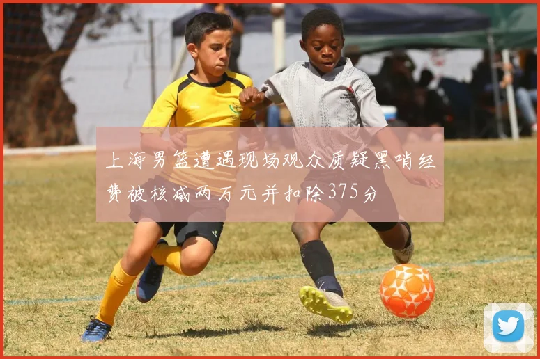 上海男篮遭遇现场观众质疑黑哨经费被核减两万元并扣除375分