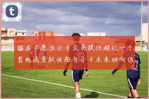 猛龙不愿为小卡交易提供超过一个首轮选秀权快船与小卡未来动向仍不明朗