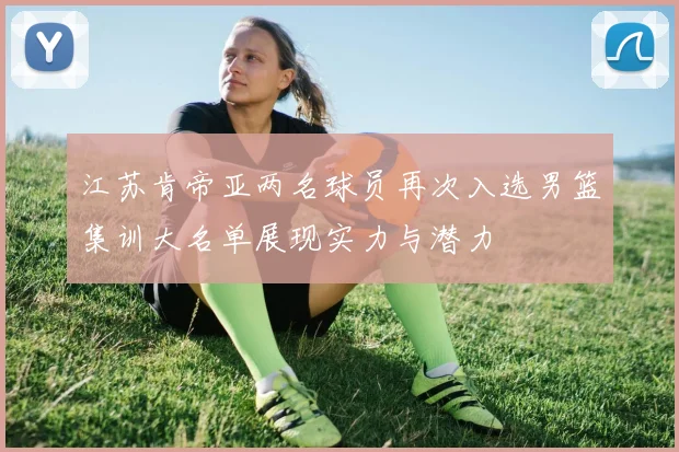 江苏肯帝亚两名球员再次入选男篮集训大名单展现实力与潜力