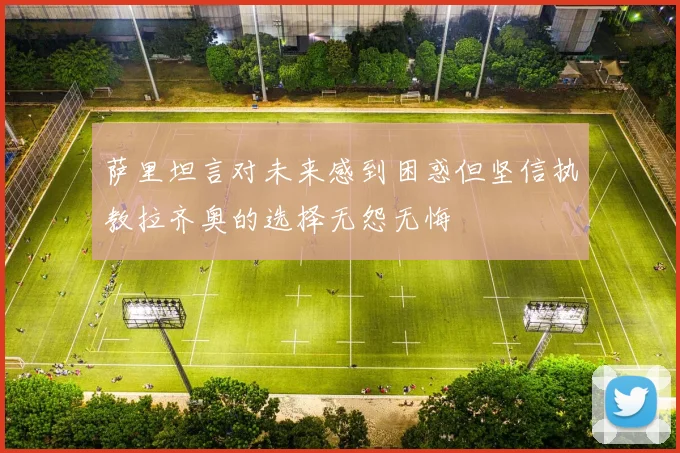萨里坦言对未来感到困惑但坚信执教拉齐奥的选择无怨无悔