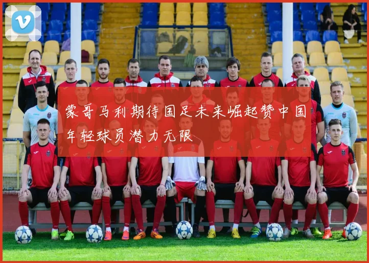 蒙哥马利期待国足未来崛起赞中国年轻球员潜力无限