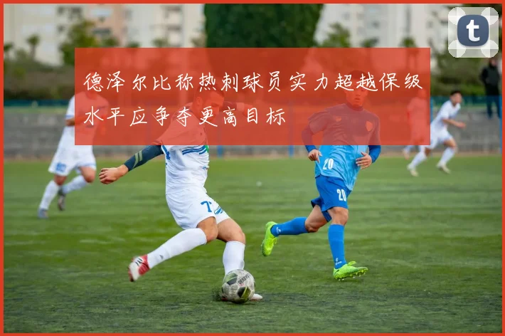 德泽尔比称热刺球员实力超越保级水平应争夺更高目标