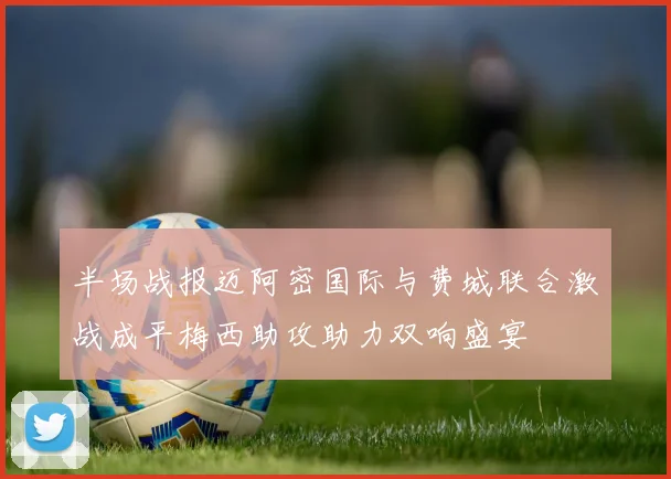 半场战报迈阿密国际与费城联合激战成平梅西助攻助力双响盛宴