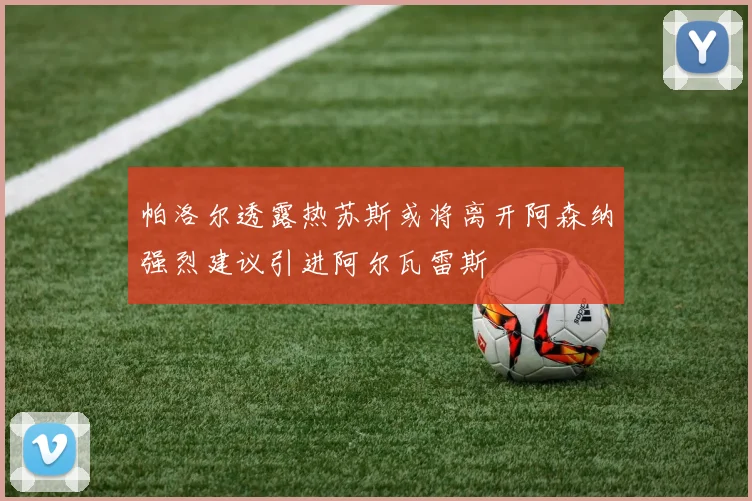 帕洛尔透露热苏斯或将离开阿森纳强烈建议引进阿尔瓦雷斯