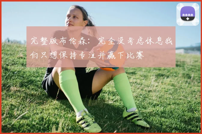 完整版布伦森：完全没考虑休息我们只想保持专注并赢下比赛