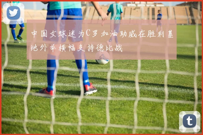 中国女球迷为C罗加油助威在胜利基地外举横幅支持德比战
