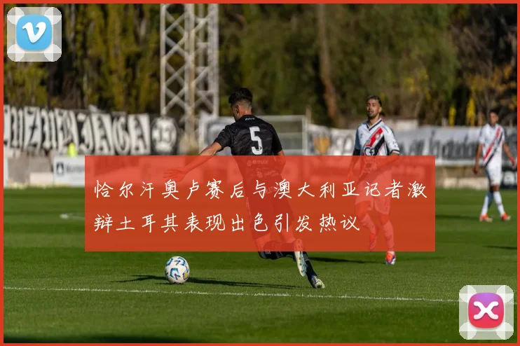 恰尔汗奥卢赛后与澳大利亚记者激辩土耳其表现出色引发热议