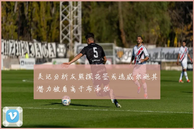 美记分析灰熊探花签或选威尔逊其潜力被看高于布泽尔