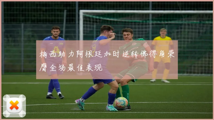 梅西助力阿根廷加时逆转佛得角荣膺全场最佳表现