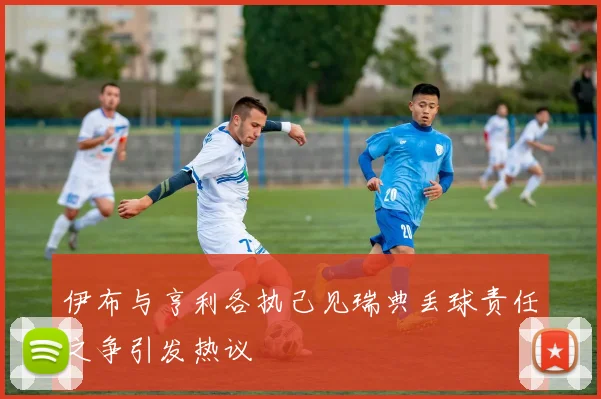 伊布与亨利各执己见瑞典丢球责任之争引发热议