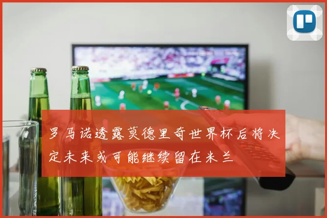 罗马诺透露莫德里奇世界杯后将决定未来或可能继续留在米兰