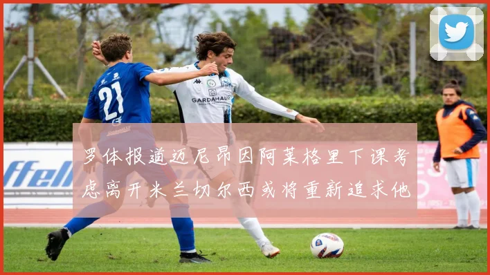 罗体报道迈尼昂因阿莱格里下课考虑离开米兰切尔西或将重新追求他