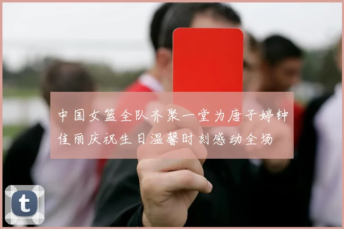 中国女篮全队齐聚一堂为唐子婷钟佳丽庆祝生日温馨时刻感动全场