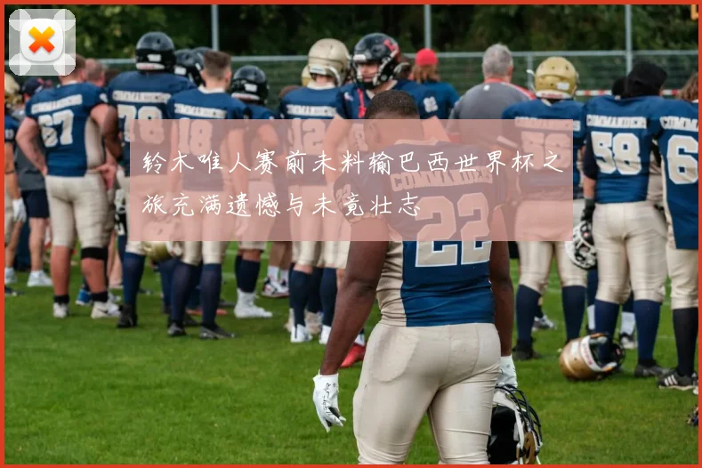 铃木唯人赛前未料输巴西世界杯之旅充满遗憾与未竟壮志
