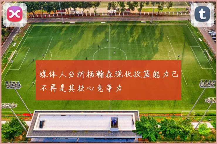 媒体人分析杨瀚森现状投篮能力已不再是其核心竞争力