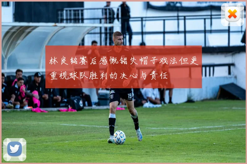 林良铭赛后感慨错失帽子戏法但更重视球队胜利的决心与责任