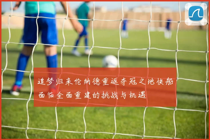 追梦归来伦纳德重返夺冠之地快船面临全面重建的挑战与机遇