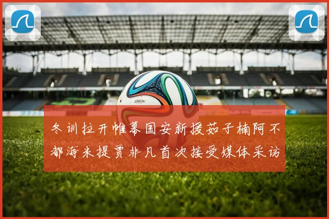 冬训拉开帷幕国安新援茹子楠阿不都海米提贾非凡首次接受媒体采访分享心声