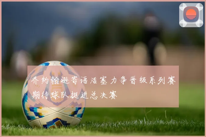 乔约翰逊寄语活塞力争晋级系列赛期待球队挺进总决赛