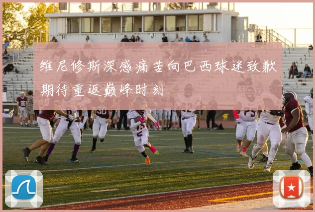 维尼修斯深感痛苦向巴西球迷致歉期待重返巅峰时刻