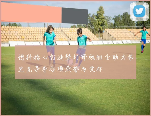 德科精心打造梦幻锋线组合助力弗里克争夺各项荣誉与奖杯